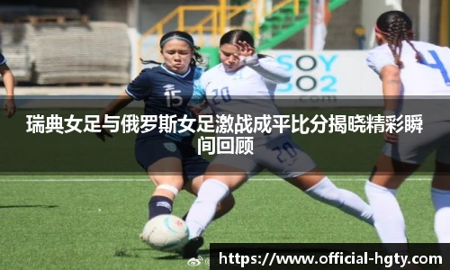 瑞典女足与俄罗斯女足激战成平比分揭晓精彩瞬间回顾